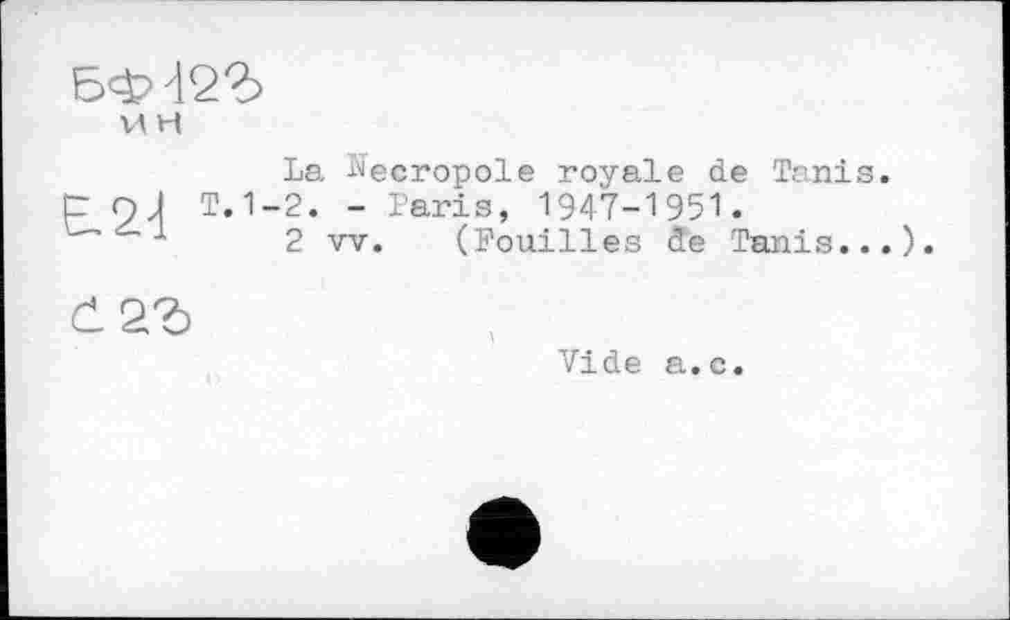 ﻿БФ422>
VI H	La Nécropole royale de Tanis
Є.2-1	T. 1-2. - Taris, 1947-1951. 2 vv. (Fouilles de Tanis..
	Vide a.c.